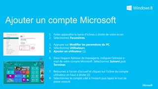 Ajouter un compte Microsoft
                  1. Faites apparaître la barre d’icônes à droite de votre écran
                  2. Sélectionnez Paramètres.

                  3. Appuyez sur Modifier les paramètres du PC
      (1)         4. Sélectionnez Utilisateurs
                  5. Ajouter un utilisateur (1)

            (2)   6. Dans l’espace Adresse de messagerie, indiquez l’adresse e-
                     mail de votre compte Microsoft. Sélectionnez Suivant puis
                     Terminer.

                  7. Retournez à l’écran d’accueil et cliquez sur l’icône du compte
                     utilisateur en haut à droite (2).
                  8. Sélectionnez le compte créé à l’instant puis tapez le mot de
                     passe associé.
 