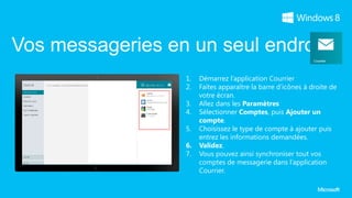 Vos messageries en un seul endroit
                  1.   Démarrez l’application Courrier
                  2.   Faites apparaître la barre d’icônes à droite de
                       votre écran.
                  3.   Allez dans les Paramètres
                  4.   Sélectionner Comptes, puis Ajouter un
                       compte.
                  5.   Choisissez le type de compte à ajouter puis
                       entrez les informations demandées.
                  6.   Validez.
                  7.   Vous pouvez ainsi synchroniser tout vos
                       comptes de messagerie dans l’application
                       Courrier.
 
