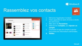 Rassemblez vos contacts
                  1.   Démarrez l’application Contacts
                  2.   Faites apparaître la barre d’icônes à droite
                       de votre écran.
                  3.   Allez dans les Paramètres
                  4.   Sélectionner Comptes, puis Ajouter un
                       compte.
                  5.   Choisissez le type de compte à ajouter
                       puis entrez les informations demandées.
                  6.   Validez.
 