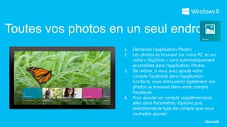 Toutes vos photos en un seul endroit
                     1.   Démarrez l’application Photos
                     2.   Les photos se trouvant sur votre PC, et sur
                          votre « SkyDrive » sont automatiquement
                          accessibles dans l’application Photos.
                     3.   De même, si vous avez ajouté votre
                          compte Facebook dans l’application
                          Contacts, vous retrouverez également vos
                          photos se trouvant dans votre compte
                          Facebook.
                     4.   Pour ajouter un compte supplémentaire,
                          allez dans Paramètres, Options puis
                          sélectionnez le type de compte que vous
                          souhaitez ajouter.
 
