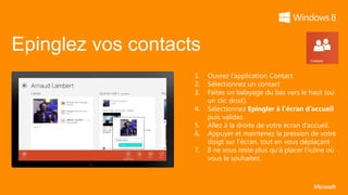 Epinglez vos contacts
                    1.   Ouvrez l’application Contact
                    2.   Sélectionnez un contact
                    3.   Faites un balayage du bas vers le haut (ou
                         un clic droit).
                    4.   Sélectionnez Epingler à l’écran d’accueil
                         puis validez.
                    5.   Allez à la droite de votre écran d’accueil.
                    6.   Appuyer et maintenez la pression de votre
                         doigt sur l’écran, tout en vous déplaçant
                    7.   Il ne vous reste plus qu’à placer l’icône où
                         vous le souhaitez.
 