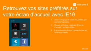 Retrouvez vos sites préférés sur
votre écran d’accueil avec IE10
                    1.   Allez sur la page de votre site préféré (par
                         exemple Facebook)
                    2.   Cliquez sur l’icône « épingler à l’écran
                         d’accueil » en bas à droite
                    3.   Il ne vous reste plus qu’à placer l’icône où
                         vous le souhaitez.
 