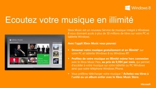 Ecoutez votre musique en illimité
                Xbox Music est un nouveau Service de musique intégré à Windows
                8 vous donnant accès à plus de 30 millions de titres sur votre PC et
                tablette Windows.

                Avec l’appli Xbox Music vous pouvez:

                 Streamer votre musique gratuitement et en illimité* sur
                  votre PC et tablette Windows 8 ou Windows RT.
                 Profitez de votre musique en illimité même hors connexion
                  avec le Xbox Music Pass, au prix de 9,99€ par mois, qui permet
                  d’accéder à votre musique sur votre tablette ou PC Windows
                  ainsi que votre téléphone Windows Phone.
                 Vous préférez télécharger votre musique ? Achetez vos titres à
                  l’unité ou un album entier avec le Xbox Music Store.
 