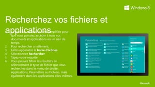 Recherchez vos fichiers et
applications
1.   La fonction recherche a été simplifiée pour
     que vous puissiez accéder à tous vos
     documents et applications en un rien de
     temps.
2.   Pour rechercher un élément:
3.   Faites apparaître la barre d’icônes
4.   Sélectionnez Rechercher
5.   Tapez votre requête
6.   Vous pouvez filtrer les résultats en
     sélectionnant le type de fichier que vous
     recherchez dans le menu de droite :
     Applications, Paramètres ou Fichiers, mais
     également dans les applications elles-mêmes.
 