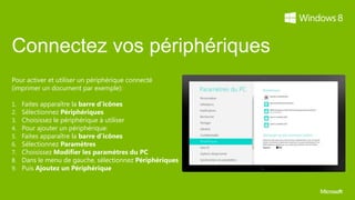 Connectez vos périphériques
Pour activer et utiliser un périphérique connecté
(imprimer un document par exemple):

1.   Faites apparaître la barre d’icônes
2.   Sélectionnez Périphériques
3.   Choisissez le périphérique à utiliser
4.   Pour ajouter un périphérique:
5.   Faites apparaître la barre d’icônes
6.   Sélectionnez Paramètres
7.   Choisissez Modifier les paramètres du PC
8.   Dans le menu de gauche, sélectionnez Périphériques
9.   Puis Ajoutez un Périphérique
 