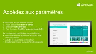 Accédez aux paramètres
Pour accéder aux paramètres avancés:
1. Faites apparaître la barre d’icônes
2. Sélectionnez Paramètres
3. Puis choisissez Modifier les paramètres du PC

De nombreuses possibilités vous sont offertes:
 Personnaliser votre expérience Windows 8 de
  manière avancée
 Ajouter et supprimer des utilisateurs
 Installer des mises à jour avec Windows Update
 