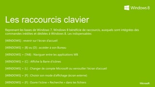 Les raccourcis clavier
Reprenant les bases de Windows 7, Windows 8 bénéficie de raccourcis, auxquels sont intégrées des
commandes inédites et dédiées à Windows 8.
 
