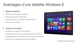 Avantages d’une tablette Windows 8
1. Mobile et réactive
•   Sortie de veille instantanée (1 seconde)

•   Démarrage ultra rapide (10 secondes)

•   A partir de moins d’1 cm d’épaisseur et moins de 600 g *

•   Autonome toute la journée



2. Toujours connectée
•   Navigation web complète et sans compromis

•   Vignettes dynamiques qui vous tiennent instantanément informés

•   Des applications qui communiquent entre elles pour plus de simplicité

•   Connexion Wi-Fi instantanée et pilotes 3G/4G intégrés
                                                                            * Les spécifications varient selon les constructeurs
 