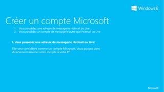 Créer un compte Microsoft

 1. Vous possédez une adresse de messagerie Hotmail ou Live:

 Elle sera considérée comme un compte Microsoft. Vous pouvez donc
 directement associer votre compte à votre PC.
 