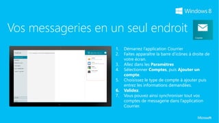 Vos messageries en un seul endroit
                    1.   Démarrez l’application Courrier
                    2.   Faites apparaître la barre d’icônes à droite de
                         votre écran.
                    3.   Allez dans les Paramètres
                    4.   Sélectionner Comptes, puis Ajouter un
                         compte.
                    5.   Choisissez le type de compte à ajouter puis
                         entrez les informations demandées.
                    6.   Validez.
                    7.   Vous pouvez ainsi synchroniser tout vos
                         comptes de messagerie dans l’application
                         Courrier.
 