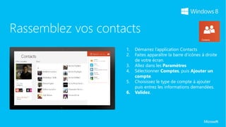 Rassemblez vos contacts
                    1.   Démarrez l’application Contacts
                    2.   Faites apparaître la barre d’icônes à droite
                         de votre écran.
                    3.   Allez dans les Paramètres
                    4.   Sélectionner Comptes, puis Ajouter un
                         compte.
                    5.   Choisissez le type de compte à ajouter
                         puis entrez les informations demandées.
                    6.   Validez.
 