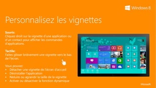 Personnalisez les vignettes
Souris:
Cliquez droit sur la vignette d’une application ou
d’un contact pour afficher les commandes
d’applications.

Tactile:
Faites glisser brièvement une vignette vers le bas
de l’écran.

Vous pouvez:
 Détacher une vignette de l’écran d’accueil
 Désinstaller l’application
 Réduire ou agrandir la taille de la vignette
 Activer ou désactiver la fonction dynamique
 