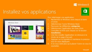 Installez vos applications
                     Pour télécharger une application:
                     1. Recherchez le Windows store depuis la barre
                         d’icônes
                     2. Sélectionnez l’icone Windows Store
                     3. Parcourez les différentes catégories
                     4. Sélectionnez l’application de votre choix.
                     5. Consultez sa fiche puis cliquez sur le bouton
                         Installation.
                     6. Une fois installé, l’application se retrouve à la
                         droite de la page d’accueil.
                     7. Appuyer sur la vignette et maintenez la pression
                         tout en vous déplaçant
                     8. Il ne vous reste plus qu’à placer l’icône où vous le
                         souhaitez.
 