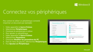 Connectez vos périphériques
Pour activer et utiliser un périphérique connecté
(imprimer un document par exemple):

1.   Faites apparaître la barre d’icônes
2.   Sélectionnez Périphériques
3.   Choisissez le périphérique à utiliser
4.   Pour ajouter un périphérique:
5.   Faites apparaître la barre d’icônes
6.   Sélectionnez Paramètres
7.   Choisissez Modifier les paramètres du PC
8.   Dans le menu de gauche, sélectionnez Périphériques
9.   Puis Ajoutez un Périphérique
 