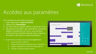 Accédez aux paramètres
Pour accéder aux paramètres de bases:
1. Faites apparaître la barre d’icônes
2. Sélectionnez Paramètres
3. Un menu d’accès rapide s’affiche à droite de l’écran.
4. Elle permet d’accéder à des paramètres contextuels
   adaptés à l’application en cours, vous donnant
   notamment la possibilité d’ajouter des comptes et
   d’accéder à des options de personnalisation.

5. A partir de ce menu vous pouvez également:
      I.     Vous connecter à Internet
      II.    Ajuster des paramètres basiques (﴾son, luminosité…)﴿
      III.   Arrêter, redémarrer et mettre en veille votre PC
      IV.    Accéder à des paramètres avancés
 