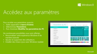 Accédez aux paramètres
Pour accéder aux paramètres avancés:
1. Faites apparaître la barre d’icônes
2. Sélectionnez Paramètres
3. Puis choisissez Modifier les paramètres du PC

De nombreuses possibilités vous sont offertes:
 Personnaliser votre expérience Windows 8 de
  manière avancée
 Ajouter et supprimer des utilisateurs
 Installer des mises à jour avec Windows Update
 