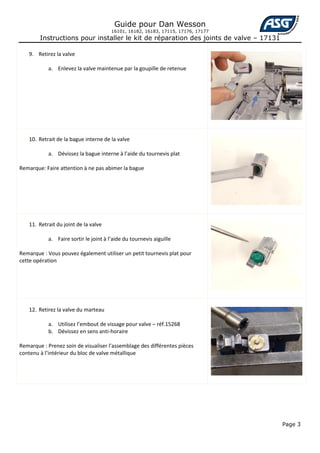 Guide pour Dan Wesson
                                        16101, 16182, 16183, 17115, 17176, 17177
        Instructions pour installer le kit de réparation des joints de valve – 17131

    9. Retirez la valve

            a. Enlevez la valve maintenue par la goupille de retenue




    10. Retrait de la bague interne de la valve

            a. Dévissez la bague interne à l’aide du tournevis plat

Remarque: Faire attention à ne pas abimer la bague




    11. Retrait du joint de la valve

            a. Faire sortir le joint à l’aide du tournevis aiguille

Remarque : Vous pouvez également utiliser un petit tournevis plat pour
cette opération




    12. Retirez la valve du marteau

            a. Utilisez l’embout de vissage pour valve – réf.15268
            b. Dévissez en sens anti-horaire

Remarque : Prenez soin de visualiser l’assemblage des différentes pièces
contenu à l’intérieur du bloc de valve métallique




                                                                                       Page 3
 