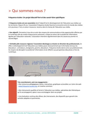 Dataviz
12
Objectifs de la séance :
• Accéder aux espaces publiant de l’
opendata, et télécharger des bases de
données ouvertes.
• Analyser une base de données et
formuler une problématique
Réaliser des datavisualisations à partir de
bases de données
• Concevoir une représentation visuelle
des données, une data-visualisation,
statique ou dynamique.
Séance qui doit pouvoir se déoruler en
salle informatique orientée manipulation
numérique.
Ma petite
agence
Objectifs de la séance :
• Conception d’une campagne de
communication : public, objectifs,
réalisations.
• Productions d’images : photographies,
vidéos, graphisme
• Production de slogans, messages.
Apprentissage des bases de l’écriture
communicante.
Mettre en oeuvre une campagne de communication
de A à Z
Séance à mener en salle informatique. L’
intervenant met à disposition de la classe
un appareil photo reflex.
Attention. Prévoir un budget impression
supplémentaire.
 