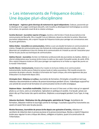 Yearbook
13
Objectifs de la séance :
• Découvrir la fonction d’un document
de communication
• Acquérir des notions d’illustration :
prise de vue, retouche d’images
• Saisir les étapes de fabrication d’un
document communiquant
Réaliser un ouvrage imprimé communicant
Album de fin d’année ou compte-rendu d’évènements, ce support valorise l’
année scolaire en médiatisant les temps forts vécus par les élèves et les
enseignants
Matériel nécessaire
Des ordinateurs connectés (un poste
pour quatre élèves maximum)
Ecran et sonorisation
Vidéo-projecteur
L’intervenant apporte son
ordinateur et un appareil photo.
Investig
Objectifs de la séance :
• découvrir les contraintes de l’écriture
journalistique
• Comprendre le processus de fabrication
de l’information
• Appréhender les mutations de la presse
à l’heure du numérique
Réaliser un reportage, une enquête pluri-média
Epaulés par un journaliste, les élèves produisent de l’information écrite ou vidéo.
L’enseignant choisit en amont sur quel
type de reportage il souhaite axer l’
intervention : presse écrite, reportage
photo ou audiovisuel.
L’intervenant apporte son ordinateur, et
des IPads pour filmer et monter dans le
cadre des reportages vidéos.
L’accès à une salle informatique est
nécessaire.
 
