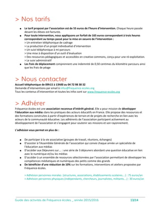 Animer et réaliser un magazine TV sur un thème choisi
Un stage de 2 jours encadré par 2 intervenants pour réaliser un mini-magazine vidéo
Le Mag Vidéo
14
Code is cool
Coder un mini-jeu vidéo avec Scratch
Objectifs de la séance
• Découvrir le métier de journaliste
reporter d’images ainsi que le processus de
fabrication de l’information
• Valoriser la prise de parole, la
structuration du discours face à un public
• Développer une distance critique face aux
reportages TV et vidéo
Objectifs de la séance
• Démystifier la programmation
informatique
• Découvrir le potentiel créatif, innovant
et ludique
• Comprendre les logiques et
mécanismes de la programmatio
Le Mag vidéo est constitué de reportages
tournés par les élèves et d’une animation
face caméra.
Les élèves sont impliqués à tous les niveaux
du magazine : choix des sujets, réalisation
des reportages, présentation du magazine.
Accès à une salle informatique nécessaire.
L’intervenant apporte tout le matériel vidéo
Développé au sein du laboratoire Média
du MIT, Scratch est un nouveau langage
de programmation qui facilite la création
d’histoires interactives, de dessins
animés, de jeux, de compositions
musicales, de simulations numériques et
leurs partage sur le Web.
L’accès à la salle informatique est
nécessaire.
 