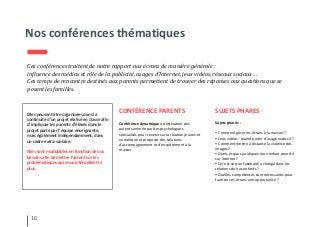 Nos conférences thématiques
Ces conférences traitent de notre rapport aux écrans de manière générale :
influence des médias et rôle de la publicité, usages d’Internet, jeux vidéos, réseaux sociaux…
Ces temps de rencontre destinés aux parents permettent de trouver des réponses aux questions que se
posent les familles.
CONFÉRENCE PARENTS
Conférence dynamique à destination des
parents animée par des psychologues
spécialisés pour revenir sur la relation jeunes et
numérique et proposer des solutions
d'accompagnement et d'encadrement à la
maison.
16
Elles peuvent être organisées dans la
continuité d’un projet réalisé en classe afin
d’impliquer les parents d’élèves dans le
projet porté par l’équipe enseignante,
mais également indépendamment, dans
un cadre extra-scolaire.
Elles sont modulables en fonction de vos
besoins afin de mettre l’accent sur les
problématiques qui vous interpellent le
plus.
SUJETS PHARES
Sujets phares :
• Comment gérer les écrans à la maison ?
• Jeux vidéos : quand parler d’usage excessif ?
• Comment mettre à distance la violence des
images ?
• Quels risques juridiques mon enfant prend il
sur internet ?
• Qu’est ce que Facebook a changé dans les
relations de nos enfants ?
• Quelles compétences sont nécessaires pour
faire de ces écrans une opportunité ?
 
