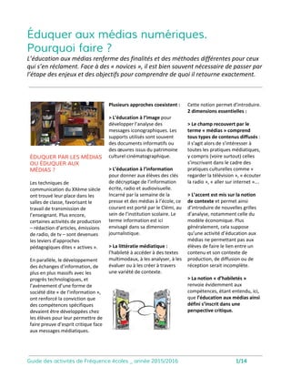 Éduquer aux médias numériques
Pourquoi faire ?
DÉVELOPPER L’ESPRIT CRITIQUE
OU CRITIQUER LES MÉDIAS
Pour beaucoup d’éducateurs et de parents, la
tentation est grande de vouloir façonner les
pratiques des enfants et des adolescents à la
lumière de leur propre jugement.
Avec son programme d’interventions, l’
équipe de Fréquence écoles développe les
compétences numériques et médiatiques des
publics qu’elle rencontre, permettant à
chacun de devenir acteur de la société de l’
information.
Notre projet d’éducation aux médias consiste
à accompagner les jeunes dans leur choix, en
leur proposant différentes grilles d’analyse
qu’ils pourront mobiliser dans chaque
situation médiatique.
L’éducation aux médias renferme des finalités et des méthodes différentes pour ceux qui s’en réclament.
Nous avons souhaité clarifier ici la posture et les parti-pris de Fréquence écoles.
Fréquence écoles s’appuie sur la littératie
médiatique et numérique, développant la
pensée critique, la mise à distance des
modèles médiatiques, la compréhension des
modèles économiques comme le
développement des capacités nécessaires à
une participation active dans les mondes
numériques.
Pour nous, il y a 3 enjeux essentiels :
• Il faut s’intéresser à toutes les pratiques
médiatiques, à tous les contenus consommés
par les jeunes sans jugement moral.
• il ne faut pas orienter les types de
contenus consommés mais bien développer
une attitude active face aux contenus.
• Il faut toujours analyser le contexte et
introduire de nouvelles grilles d’analyse.
Plus généralement, cela suppose qu’une
activité d’éducation aux médias ne
permettant pas aux élèves de faire le lien
entre un contenu et son contexte de
production, de diffusion ou de réception
serait incomplète.
L’éducation aux médias numériques a
souvent été mobilisée dans un soucis de
prévention et les dispositifs proposés aux
enfants et aux adolescents se sont focalisés
sur un rappel à la loi, sur l’énonciation de
règles d’usages et de principes moraux.
Depuis plus de 10 ans, Fréquence écoles se
refuse à considérer Internet ou les médias
comme des lieux de tous les dangers pour
“une jeunesse en perdition”.
Notre approche de l’éducation aux médias
défend la nécessité de développer des
compétences afin de permettre un usage
critique des outils numériques.
Avec nos interventions, nous souhaitons
lutter contre la fracture numérique, bien
souvent sociale, et développer des
compétences techniques, psycho-sociales,
manipulatoires et stratégiques auprès des
publics que nous rencontrons.
2
 