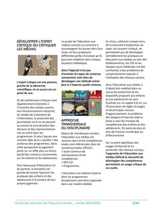 Vous accompagner dans vos projets
et transmettre nos savoir-faire
Ce catalogue présente l’éventail de nos
activités sous la forme de modules qui ont été
réfléchis et conçus pour s’adresser au plus
grand nombre.
Cependant l’objectif de Fréquence écoles est
avant tout d’accompagner le mouvement. C’est
pourquoi, nous privilégierons toujours le
dialogue afin de construire des projets
personnalisés, au plus près de vos attentes.
Fréquence écoles travaille aujourd’hui avec un
réseau d’intervenants, tous formés à l’
intervention éducative, spécialistes des médias,
du numérique, journalistes, communicants,
psychologues…
Chaque année, nous menons près de 2000
heures d’intervention en Rhône-alpes, dans les
classes, de tous niveaux et avec tous les publics.
Quand vous vous adressez à nous, vous avez bien souvent une idée en tête.
Les équipes de Fréquence écoles sont là pour vous accompagner dans la formulation
et la construction d’un projet qui répondra à vos attentes.
Tous les contenus utilisés, produits par l’
association sont accessibles en creative
commons sur notre espace. Vous pouvez ainsi
les télécharger, les consulter, les modifier...
Une ingénierie pédagogique
en lien avec les référentiels
Depuis de nombreuses années, l’éducation aux
médias est reconnue et les compétences visées
sont référencées dans de nombreux textes
officiels à partir desquels nous travaillons pour
construire les progressions et notre
programmation :
• Socle commun de connaissances et de
compétences
• B21-C2I
• Programmes
Nous évaluons de manière continue les élèves,
nos intervenants, et les dispositifs pour garantir
des activités adaptées et pertinentes.
Fréquence écoles est une association reconnue
d’intérêt général dont la mission de développer
l’éducation aux médias dans les pratiques des
acteurs éducatifs en France.
Les adhérents de l’association participent
activement au développement de l’association
et s’engagent pour soutenir ses missions et son
rayonnement.
Pour information, l’adhésion vous permet de
bénéficier d’une réduction de 10% sur les
formations, interventions et ateliers proposées
par Fréquence écoles et de soutenir le projet de
l’association.
Vous êtes convaincu(e)s ? Rejoignez-nous.
> Adhésion personnes morales (structures,
associations, établissements scolaires…) :
75 euros/an
> Adhésion personnes physiques
(indépendants, chercheurs, journalistes,
militants…) : 30 euros/an
3
 