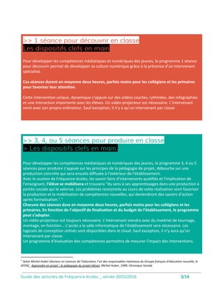1 séance pour
découvrir en classe
Les dispositifs
clefs en main
Le programme 1 séance pour découvrir permet de développer sa culture numérique grâce à
la présence d’un intervenant spécialisé. Ces séances durent en moyenne deux heures,
parfois moins pour les collégiens et les primaires pour favoriser leur attention.
3, 4, ou 5 séances pour
produire en classe
Le programme 3, 4 ou 5 séances pour produire s’appuie sur les principes de la pédagogie de projet,
débouche sur une production concrète qui sera ensuite diffusée à l’extérieur de l’établissement.
Avec le soutien de Fréquence écoles, les savoir-faire d’intervenants qualifiés et l’implication de l’
enseignant, l’élève se mobilisera et trouvera “du sens à ses apprentissages dans une production à
portée sociale qui le valorise. Les problèmes rencontrés au cours de cette réalisation vont favoriser
la production et la mobilisation de compétences nouvelles, qui deviendront des savoirs d’action
après formalisation..” [1]
2 formats de séances
pour développer les
compétences médiatiques et
numériques
des jeunes
[1] Selon Michel Huber (docteur en sciences de l’éducation, l’un des responsables nationaux du Groupe français d’
éducation nouvelle, le GFEN)_ Apprendre en projet : la pédagogie du projet-élèves, Michel Huber, 1999, Chronique
Sociale
1 x 2h
3,4 ou 5 x 2h
4
 