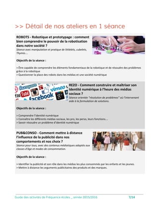 Images
Objectifs de la séance :
• Appréhender ces nouveaux outils de
plus en plus utilisés par les professionnels
comme par le grand public.
• Comprendre ce que change la vidéo
immersive, du point de vue de la
narration.
Que changent les nouvelles images des go-pro,
drones et webcam ?
• Faire le point sur les problèmes
juridiques posés par ces nouvelles
technologies.
Séance adaptée dès la 6ème avec
manipulation de drones à partir de
tablettes tactiles.
Ludinet
Objectifs de la séance :
• Acquérir les notions de base nécessaires
à une bonne utilisation d’Internet
• Visualiser le fonctionnement du réseau
• Découvrir les premières clés pour bien
utiliser les réseaux sociaux
Comprendre et visualiser le fonctionnement du web
Une intervention ludique destinée à questionner les représentations des enfants sur
Internet et les réseaux sociaux
Animation de l’atelier par un intervenant
spécialisé.
Intervention conçue pour une classe
entière. Vidéo-projecteur nécessaire.
8
 