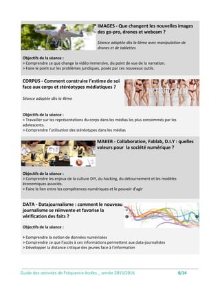 Corpus
Objectifs de la séance :
• Travailler sur les représentations du
corps dans les médias les plus consommés
par les adolescents.
• Comprendre l’utilisation des stéréotypes
dans les médias
• Mettre à distance les diktats véhiculés
par ces stéréotypes
Comment construire l’estime de soi face aux
corps et stéréotypes médiatiques ?
Séance adaptée dès la 4ème, avec une
sélection de vidéos permettant d’ouvrir le
débat.
Intervention conçue pour une classe
entière. Vidéo-projecteur nécessaire.
Data
Objectifs de la séance :
• Comprendre la notion de données
numérisées
• Comprendre ce que l’accès à ces
informations permettent aux data-
journalistes
• Développer la distance critique des
jeunes face à l’information
Data-journalisme : comment le nouveau journalisme
se réinvente et favorise la vérification des faits ?
Animation de l’atelier par un data-
journaliste.
Intervention conçue pour une classe
entière. Vidéo-projecteur nécessaire.
9
 