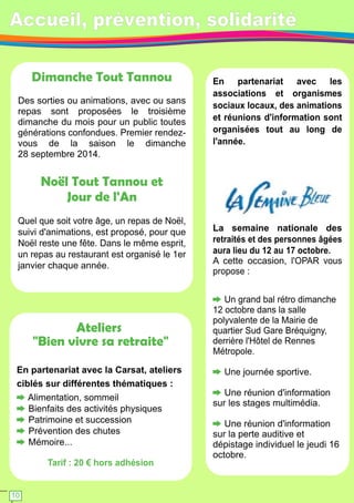 Accueil, prévention, solidarité 
Ateliers 
"Bien vivre sa retraite" 
En partenariat avec la Carsat, ateliers 
ciblés sur différentes thématiques : 
Alimentation, sommeil 
Bienfaits des activités physiques 
Patrimoine et succession 
Prévention des chutes 
Mémoire. . . 
Tarif : 20 € hors adhésion 
En partenariat avec les 
associations et organismes 
sociaux locaux, des animations 
et réunions d'information sont 
organisées tout au long de 
l'année. 
Semaine Bleue 
La semaine nationale des 
retraités et des personnes âgées 
aura lieu du 1 2 au 1 7 octobre. 
A cette occasion, l'OPAR vous 
propose : 
Un grand bal rétro dimanche 
1 2 octobre dans la salle 
polyvalente de la Mairie de 
quartier Sud Gare Bréquigny, 
derrière l'Hôtel de Rennes 
Métropole. 
Une journée sportive. 
Une réunion d'information 
sur les stages multimédia. 
Une réunion d'information 
sur la perte auditive et 
dépistage individuel le jeudi 1 6 
octobre. 
Dimanche Tout Tannou 
Des sorties ou animations, avec ou sans 
repas sont proposées le troisième 
dimanche du mois pour un public toutes 
générations confondues. Premier rendez-vous 
de la saison le dimanche 
28 septembre 201 4. 
Noël Tout Tannou et 
Jour de l'An 
Quel que soit votre âge, un repas de Noël, 
suivi d'animations, est proposé, pour que 
Noël reste une fête. Dans le même esprit, 
un repas au restaurant est organisé le 1 er 
janvier chaque année. 
1 0 
 