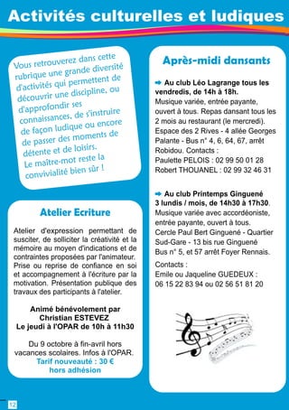 Activités culturelles et ludiques 
Vou s retro uverez d an s cette 
rubri q ue u n e grande d i versi té 
d'acti vités qui pe rm ettent d e 
d écouv rir u n e di scipli ne, ou 
d' a pprofo nd i r ses 
connais sances, d e s' i n struire 
d e façon ludique ou encore 
de pass er des moments de 
détente et d e loi sirs. 
Le maître-mot reste l a 
con viviali té bien sû r ! 
Après-midi dansants 
Au club Léo Lagrange tous les 
vendredis, de 1 4h à 1 8h. 
Musique variée, entrée payante, 
ouvert à tous. Repas dansant tous les 
2 mois au restaurant (le mercredi). 
Espace des 2 Rives - 4 allée Georges 
Palante - Bus n° 4, 6, 64, 67, arrêt 
Robidou. Contacts : 
Paulette PELOIS : 02 99 50 01 28 
Robert THOUANEL : 02 99 32 46 31 
Au club Printemps Ginguené 
3 lundis / mois, de 1 4h30 à 1 7h30. 
Musique variée avec accordéoniste, 
entrée payante, ouvert à tous. 
Cercle Paul Bert Ginguené - Quartier 
Sud-Gare - 1 3 bis rue Ginguené 
Bus n° 5, et 57 arrêt Foyer Rennais. 
Contacts : 
Emile ou Jaqueline GUEDEUX : 
06 1 5 22 83 94 ou 02 56 51 81 20 
Atelier Ecriture 
Atelier d'expression permettant de 
susciter, de solliciter la créativité et la 
mémoire au moyen d'indications et de 
contraintes proposées par l'animateur. 
Prise ou reprise de confiance en soi 
et accompagnement à l'écriture par la 
motivation. Présentation publique des 
travaux des participants à l'atelier. 
Animé bénévolement par 
Christian ESTEVEZ 
Le jeudi à l'OPAR de 1 0h à 1 1 h30 
Du 9 octobre à fin-avril hors 
vacances scolaires. Infos à l'OPAR. 
Tarif nouveauté : 30 € 
hors adhésion 
1 2 
 