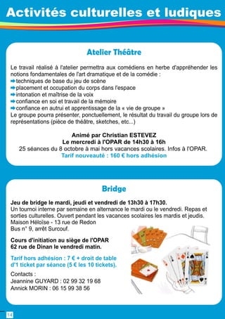 Activités culturelles et ludiques 
Atelier Théâtre 
Le travail réalisé à l'atelier permettra aux comédiens en herbe d'appréhender les 
notions fondamentales de l'art dramatique et de la comédie : 
techniques de base du jeu de scène 
placement et occupation du corps dans l'espace 
intonation et maîtrise de la voix 
confiance en soi et travail de la mémoire 
confiance en autrui et apprentissage de la « vie de groupe » 
Le groupe pourra présenter, ponctuellement, le résultat du travail du groupe lors de 
représentations (pièce de théâtre, sketches, etc. . . ) 
Animé par Christian ESTEVEZ 
Le mercredi à l'OPAR de 1 4h30 à 1 6h 
25 séances du 8 octobre à mai hors vacances scolaires. Infos à l'OPAR. 
Tarif nouveauté : 1 60 € hors adhésion 
Bridge 
Jeu de bridge le mardi, jeudi et vendredi de 1 3h30 à 1 7h30. 
Un tournoi interne par semaine en alternance le mardi ou le vendredi. Repas et 
sorties culturelles. Ouvert pendant les vacances scolaires les mardis et jeudis. 
Maison Héloïse - 1 3 rue de Redon 
Bus n° 9, arrêt Surcouf. 
Cours d'initiation au siège de l'OPAR 
62 rue de Dinan le vendredi matin. 
Tarif hors adhésion : 7 € + droit de table 
d'1 ticket par séance (5 € les 1 0 tickets). 
Contacts : 
Jeannine GUYARD : 02 99 32 1 9 68 
Annick MORIN : 06 1 5 99 38 56 
1 4 
 