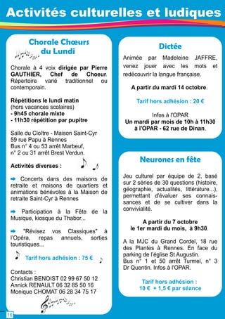 Activités culturelles et ludiques 
Dictée 
Animée par Madeleine JAFFRE, 
venez jouer avec les mots et 
redécouvrir la langue française. 
A partir du mardi 1 4 octobre. 
Tarif hors adhésion : 20 € 
Infos à l'OPAR 
Un mardi par mois de 1 0h à 1 1 h30 
à l'OPAR - 62 rue de Dinan. 
Chorale Choeurs 
du Lundi 
Chorale à 4 voix dirigée par Pierre 
GAUTHIER, Chef de Choeur. 
Répertoire varié traditionnel ou 
contemporain. 
Répétitions le lundi matin 
(hors vacances scolaires) 
- 9h45 chorale mixte 
- 1 1 h30 répétition par pupitre 
Salle du Cloître - Maison Saint-Cyr 
59 rue Papu à Rennes 
Bus n° 4 ou 53 arrêt Marbeuf, 
n° 2 ou 31 arrêt Brest Verdun. 
Activités diverses : 
Concerts dans des maisons de 
retraite et maisons de quartiers et 
animations bénévoles à la Maison de 
retraite Saint-Cyr à Rennes 
Participation à la Fête de la 
Musique, kiosque du Thabor. . . 
"Révisez vos Classiques" à 
l’Opéra, repas annuels, sorties 
touristiques. . . 
Tarif hors adhésion : 75 € 
Contacts : 
Christian BENOIST 02 99 67 50 1 2 
Annick RENAULT 06 32 85 50 1 6 
Monique CHOMAT 06 28 34 75 1 7 
Neurones en fête 
Jeu culturel par équipe de 2, basé 
sur 2 séries de 30 questions (histoire, 
géographie, actualités, littérature. . . ), 
permettant d'évaluer ses connais-sances 
et de se cultiver dans la 
convivialité. 
A partir du 7 octobre 
le 1 er mardi du mois, à 9h30. 
A la MJC du Grand Cordel, 1 8 rue 
des Plantes à Rennes. En face du 
parking de l’église St Augustin. 
Bus n° 1 et 50 arrêt Turmel, n° 3 
Dr Quentin. Infos à l'OPAR. 
Tarif hors adhésion : 
1 0 € + 1 ,5 € par séance 
1 6 
 