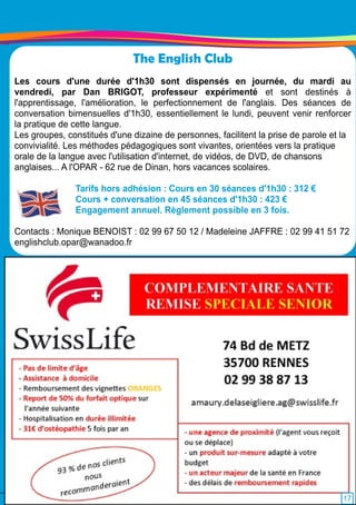 The English Club 
Les cours d'une durée d'1 h30 sont dispensés en journée, du mardi au 
vendredi, par Dan BRIGOT, professeur expérimenté et sont destinés à 
l'apprentissage, l'amélioration, le perfectionnement de l'anglais. Des séances de 
conversation bimensuelles d'1 h30, essentiellement le lundi, peuvent venir renforcer 
la pratique de cette langue. 
Les groupes, constitués d'une dizaine de personnes, facilitent la prise de parole et la 
convivialité. Les méthodes pédagogiques sont vivantes, orientées vers la pratique 
orale de la langue avec l'utilisation d'internet, de vidéos, de DVD, de chansons 
anglaises. . . A l'OPAR - 62 rue de Dinan, hors vacances scolaires. 
Tarifs hors adhésion : Cours en 30 séances d'1 h30 : 31 2 € 
Cours + conversation en 45 séances d'1 h30 : 423 € 
Engagement annuel. Règlement possible en 3 fois. 
Contacts : Monique BENOIST : 02 99 67 50 1 2 / Madeleine JAFFRE : 02 99 41 51 72 
englishclub.opar@wanadoo. fr 
1 7 
 
