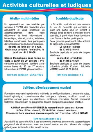 Activités culturelles et ludiques 
Atelier multimédias 
Un après-midi ou une matinée par 
semaine à l'OPAR, des bénévoles vous 
accueillent et vous proposent un 
accompagnement dans votre 
découverte de l'outil informatique : 
bureautique, internet, photos, initiations, 
tablettes numériques. Les participants 
doivent disposer de leur propre matériel. 
Tablette : le lundi de 1 0h à 1 2h. 
Ordinateur portable : le mardi ou le 
jeudi de 1 4h à 1 6h30. 
Stages thématiques sous forme de 
cycle à partir du 20 octobre : Pré-sentation 
et inscription pendant la se-maine 
bleue du 1 3 au 1 7 octobre. 
Information à l'OPAR, places limitées. 
Tarif hors adhésion : 35 € à 1 00 € 
Scrabble duplicate 
Le Scrabble duplicate est une variante 
du jeu de Scrabble qui consiste à 
jouer une partie seul en tentant à 
chaque coup de faire le meilleur score 
possible, à partir d'un tirage identique 
pour l'ensemble des participants. 
Deux groupes pratiquent cette activité 
de façon différente à l'OPAR : 
Le lundi et le jeudi 
de 1 3h45 à 1 6h45. 
Scrabble duplicate à partir de tirages 
aléatoires. 
Le mardi et le vendredi 
de 1 4h1 5 à 1 6h30. 
Scrabble duplicate à partir de tirages 
prédéfinis publiés. Contact : Michelle 
MARTIN au 02 99 59 70 28. 
Tarif hors adhésion : 4 € 
Solfège, développement musical 
Formation musicale inspirée de la méthode de solfège Martenot : lecture de notes, 
travail rythmique, connaissance des principaux rythmes, audition, travail sur 
partition surtout pour les chanteurs, ambiance conviviale. Travail personnel 
fortement conseillé afin de progresser dans la compréhension d'une partition. 
A l'OPAR avec Pierre GAUTHIER le mercredi matin tous les 1 5 jours 
9h30 - 1 0h30 : niveau 2, 1 0h30-1 1 h30 : niveau 1 débutants. 
1 5 séances hors vacances scolaires à partir du 1 er octobre. Infos à l'OPAR. 
Tarif hors adhésion : 85 € 
Possibilité de cours de flûte à bec en binôme, méthode personnelle, apprentissage 
progressif de l'instrument avec un travail rapide en duo. Bases de solfège 
rythmique et lecture de notes en clé de sol. 
1 8 
 