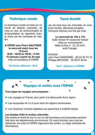 Tarot Amitié 
Jeu de tarot tous les mercredis du mois, 
toute l'année. débutants acceptés. 
Concours internes une fois par mois. 
Le mercredi de 1 4h à 1 7h 
Salle Volclair 81 boulevard Volclair 
(face au commissariat) 
Métro et Bus n° 32, 33 et 61 , 
arrêt Triangle. 
Contacts : 
Jean-Yves CHANTEREL : 06 24 26 73 1 2 
Philippe METAYER : 02 99 51 82 64 
Tarif : adhésion à l'OPAR 
Technique vocale 
La technique vocale se base sur un 
travail de détente corporelle, de 
mise en voix, de communication et 
d'interprétation du répertoire chan-té 
choisi par les membres de l'ate-lier. 
A l'OPAR avec Pierre GAUTHIER. 
le mercredi matin tous les 
1 5 jours 
9h30 - 1 0h30 ou 1 0h30 - 1 1 h30 
1 5 séances à partir du 24 sept. 
Infos et inscriptions à l'OPAR 
Tarif hors adhésion : 85 € 
Voyages et sorties avec l'OPAR 
Trois types de voyages sont proposés : 
Les voyages en France, pour partir à la découverte d'une région. 
Les escapades de 3 à 4 jours dans les régions avoisinantes. 
Les Vacances Vivantes adaptées aux personnes à mobilité réduite. 
Les balades d'été et sorties culturelles 
Des sorties en bord de mer ou sur un site touristique sont proposées pendant 
l'été dans les départements environnants. En cours d'année, pour tous les 
adhérents, les clubs et l'OPAR organisent des sorties. Le siège centralise les 
informations. 
1 9 
 