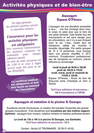 Activités physiques et de bien-être 
En règl e généra l e 
les activités sporti ves s ui vent 
le calend rier scol aire. 
L 'ass u ran ce pour les 
ac tivités p h ys iqu es 
e st o b ligato ire 
U ne assuran ce i ndemnisati on 
d es acci dents corporels est 
contractée pour chaqu e 
adhérent sportif. 
Le coû t de cette assura n ce est 
d e 3 , 5 0 € et n'est à règl er 
qu'u ne seule fois pou r l a sai - 
son 201 4/2 01 5 . 
Aquagym 
Espace O'Fitness 
L'aquagym est une discipline accessible 
à tous ; une fois immergé dans l’eau, 
le corps ne pèse plus que le tiers de 
son poids terrestre. Cela facilite tous les 
mouvements et est sans danger pour 
les articulations, car il n'y a pas d'impact 
avec le sol. L’eau, créant plus de 
résistance, oblige les muscles à 
travailler davantage. Par petits groupes 
de 1 2 à 1 5 personnes, vous évoluez 
dans une piscine chauffée à 30°C 
minimum. Encadrement professionnel, 
pas de transports en commun, prévoir 
véhicule ou covoiturage. 
lundi et jeudi de 9h30 à 1 0h30 
jeudi de 1 0h30 à 1 1 h30 
lundi, mardi, jeudi et vendredi de 
1 1 h30 à 1 2h30. 
Espace O'Fitness - Route du bois de 
Soeuvres entre Chantepie et Vern s/ 
Seiche. 
Tarif hors adhésion et assurance : 
1 60 € Inscriptions à l'OPAR 
Le c ertifi c a t méd ical 
est obl igato ire et doi t 
être fou rni au mom e nt 
d e l ' i nscription. 
Aquagym et natation à la piscine St Georges 
Excellente activité d'endurance, la natation fait travailler l'ensemble des grands 
groupes musculaires. Trois disciplines sont encadrées par des maîtres nageurs 
diplômés : aquagym tous niveaux, natation initiation et natation perfectionnement. 
Le lundi de 1 3h à 1 4h à la piscine St Georges, rue Gambetta. 
Tarif hors adhésion et assurance : 65 € 
Contact : Nicole LE TRIONNAIRE : 02 99 51 40 62. 
20 
 