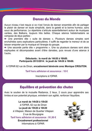 Equilibre et prévention des chutes 
Avec le soutien de la mutuelle Radiance, 2 lieux, 2 cours pour apprendre ses 
limites et son potentiel physique, entretenir son agilité, renforcer l'équilibre. 
Le mardi de 1 4h30 à 1 5h30 
à l'OPAR, 62 rue de Dinan 
Le jeudi de 1 5h30 à 1 6h30 
à Villejean, Maison de Quartier Villejean 
2 rue de Bourgogne 
Tarif hors adhésion et assurance : 91 ,50 € 
Encadrement professionnel 
Informations à l'OPAR. 
21 
Danses du Monde 
Aucun niveau n’est requis si ce n’est l’envie de danser ensemble afin de partager 
le plaisir de danser en toute simplicité, dans la gaieté et la bonne humeur, sans 
souci de performance. Le répertoire s’articule essentiellement autour de musiques 
variées, des Balkans, toujours très belles. Chaque séance hebdomadaire se 
compose de deux parties : 
Une première dite « suite de danses ». Plusieurs danses simples sont 
enchaînées sans explications particulières. I l suffit de regarder le meneur et de se 
laisser emporter par la musique et l’énergie du groupe. 
Une seconde partie dite « programme ». Une ou plusieurs danses sont alors 
expliquées et décomposées avant d’être dansées, puis revues d’une séance à 
l’autre. 
Débutants : le mardi de 1 4h30 à 1 6h00. 
Participants 201 3/201 4 : le jeudi de 1 4h30 à 1 6h00. 
A l'OPAR 62 rue de Dinan, encadrement bénévole avec Monique CROUTON. 
Tarif hors adhésion et assurance : 1 0 € 
Inscriptions à l'OPAR. 
 