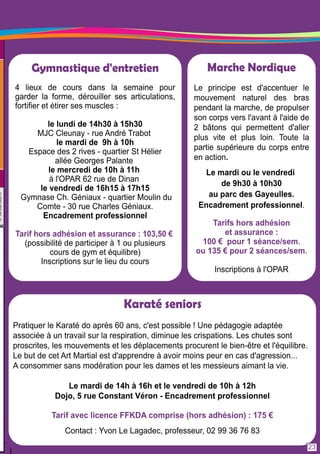 Marche Nordique 
Le principe est d'accentuer le 
mouvement naturel des bras 
pendant la marche, de propulser 
son corps vers l'avant à l'aide de 
2 bâtons qui permettent d'aller 
plus vite et plus loin. Toute la 
partie supérieure du corps entre 
en action. 
Le mardi ou le vendredi 
de 9h30 à 1 0h30 
au parc des Gayeulles. 
Encadrement professionnel. 
Tarifs hors adhésion 
et assurance : 
1 00 € pour 1 séance/sem. 
ou 1 35 € pour 2 séances/sem. 
Inscriptions à l'OPAR 
Gymnastique d'entretien 
4 lieux de cours dans la semaine pour 
garder la forme, dérouiller ses articulations, 
fortifier et étirer ses muscles : 
le lundi de 1 4h30 à 1 5h30 
MJC Cleunay - rue André Trabot 
le mardi de 9h à 1 0h 
Espace des 2 rives - quartier St Hélier 
allée Georges Palante 
le mercredi de 1 0h à 1 1 h 
à l'OPAR 62 rue de Dinan 
le vendredi de 1 6h1 5 à 1 7h1 5 
Gymnase Ch. Géniaux - quartier Moulin du 
Comte - 30 rue Charles Géniaux. 
Encadrement professionnel 
Tarif hors adhésion et assurance : 1 03,50 € 
(possibilité de participer à 1 ou plusieurs 
cours de gym et équilibre) 
Inscriptions sur le lieu du cours 
Karaté seniors 
Pratiquer le Karaté do après 60 ans, c'est possible ! Une pédagogie adaptée 
associée à un travail sur la respiration, diminue les crispations. Les chutes sont 
proscrites, les mouvements et les déplacements procurent le bien-être et l'équilibre. 
Le but de cet Art Martial est d'apprendre à avoir moins peur en cas d'agression. . . 
A consommer sans modération pour les dames et les messieurs aimant la vie. 
Le mardi de 1 4h à 1 6h et le vendredi de 1 0h à 1 2h 
Dojo, 5 rue Constant Véron - Encadrement professionnel 
Tarif avec licence FFKDA comprise (hors adhésion) : 1 75 € 
Contact : Yvon Le Lagadec, professeur, 02 99 36 76 83 
23 
 