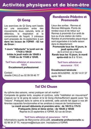 Activités physiques et de bien-être 
Qi Gong 
Les exercices de Qi Gong sont basés 
sur une association entre des 
mouvements doux, naturels, lents et 
détendus, la respiration et la 
concentration de l'esprit. 3 créneaux 
sont proposés de mi-septembre à juin 
dans les locaux de l'OPAR - 62 rue 
de Dinan : 
1 cours "débutants" le lundi soir de 
1 7h30 à 1 8h30 
Initiés le jeudi matin de 1 0h00 à 
1 1 h00 ou de 1 1 h00 à 1 2h00. 
Tarif hors adhésion et assurance : 
1 05 € 
Encadrement professionnel. 
Contact : 
Josette CAILLO au 02 99 59 46 77 
Randonnée Pédestre et 
Lieux des sorties : Rennes et 
Rennes Métropole. Points de 
rendez-vous et de retour sur 
Rennes à proximité d'un arrêt de 
bus ou d'une station de métro. 
Randos et promenades pique-nique 
sont organisées à la belle saison 
dans le département. 
Promenade tous les 1 5 jours, le 
Rando tous les 1 5 jours, le mardi 
après-midi de 8 à 1 0 km. 
Encadrement bénévole : 
André BOUGERIE : 02 99 1 4 01 57 
après 1 8h 
Taï Chi Chuan 
Promenade 
jeudi après-midi 
de 6 à 8 km en 2 heures 
Tarif hors adhésion et 
assurance : 1 5 € 
Au rythme des saisons, venez pratiquer cet art martial ! 
Composée de gestes lents, souples et continus, cette "méditation en mouvement" 
s'appuie sur le Qi gong de saison et le Qi Gong d'échauffement appelé aussi "les 
Trésors". Pratiquée dans le calme et la sérénité, cette activité fait appel à nos dif-férentes 
capacités fonctionnelles et les améliore à mesure de l'entraînement. 
Le mardi accueil débutants et première série : de 1 6h1 5 à 1 7h1 5 
Pratiquants 2ème et 3ème séries : de 1 6h45 à 1 8h00 
Reprise le 23 septembre à l'OPAR, 62 rue de Dinan. 
Tarif hors adhésion et assurance : 1 47 € 
Informations auprès de Maryvonne LECLUZE, encadrante professionnelle au 
02 99 54 37 75, maryonne@lecluze.com. Inscriptions à l'OPAR. 
24 
 