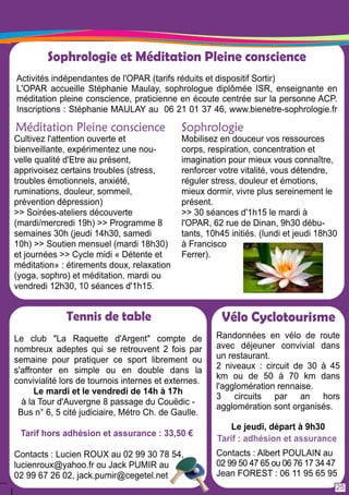 Sophrologie et Méditation Pleine conscience 
Activités indépendantes de l'OPAR (tarifs réduits et dispositif Sortir) 
L'OPAR accueille Stéphanie Maulay, sophrologue diplômée ISR, enseignante en 
méditation pleine conscience, praticienne en écoute centrée sur la personne ACP. 
Inscriptions : Stéphanie MAULAY au 06 21 01 37 46, www.bienetre-sophrologie. fr 
Méditation Pleine conscience 
Cultivez l'attention ouverte et 
bienveillante, expérimentez une nou-velle 
Tennis de table 
Le club "La Raquette d'Argent" compte de 
nombreux adeptes qui se retrouvent 2 fois par 
semaine pour pratiquer ce sport librement ou 
s'affronter en simple ou en double dans la 
convivialité lors de tournois internes et externes. 
Le mardi et le vendredi de 1 4h à 1 7h 
à la Tour d'Auvergne 8 passage du Couëdic - 
Bus n° 6, 5 cité judiciaire, Métro Ch. de Gaulle. 
Tarif hors adhésion et assurance : 33,50 € 
Contacts : Lucien ROUX au 02 99 30 78 54, 
lucienroux@yahoo. fr ou Jack PUMIR au 
02 99 67 26 02, jack.pumir@cegetel.net 
Vélo Cyclotourisme 
Randonnées en vélo de route 
avec déjeuner convivial dans 
un restaurant. 
2 niveaux : circuit de 30 à 45 
km ou de 50 à 70 km dans 
l'agglomération rennaise. 
3 circuits par an hors 
agglomération sont organisés. 
Le jeudi, départ à 9h30 
Tarif : adhésion et assurance 
Contacts : Albert POULAIN au 
02 99 50 47 65 ou 06 76 1 7 34 47 
Jean FOREST : 06 1 1 95 65 95 
qualité d'Etre au présent, 
apprivoisez certains troubles (stress, 
troubles émotionnels, anxiété, 
ruminations, douleur, sommeil, 
prévention dépression) 
>> Soirées-ateliers découverte 
(mardi/mercredi 1 9h) >> Programme 8 
semaines 30h (jeudi 1 4h30, samedi 
1 0h) >> Soutien mensuel (mardi 1 8h30) 
et journées >> Cycle midi « Détente et 
méditation» : étirements doux, relaxation 
(yoga, sophro) et méditation, mardi ou 
vendredi 1 2h30, 1 0 séances d'1 h1 5. 
Sophrologie 
Mobilisez en douceur vos ressources 
corps, respiration, concentration et 
imagination pour mieux vous connaître, 
renforcer votre vitalité, vous détendre, 
réguler stress, douleur et émotions, 
mieux dormir, vivre plus sereinement le 
présent. 
>> 30 séances d'1 h1 5 le mardi à 
l'OPAR, 62 rue de Dinan, 9h30 débu-tants, 
1 0h45 initiés. (lundi et jeudi 1 8h30 
à Francisco 
Ferrer). 
25 
 