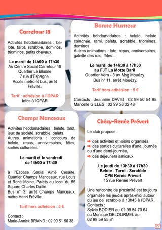 Bonne Humeur 
Activités hebdomadaires : belote, belote 
coinchée, rami, palets, scrabble, triominos, 
dominos. 
Autres animations : loto, repas, anniversaires, 
galette des rois, fêtes. . . 
Le mardi de 1 4h30 à 1 7h30 
au FJT La Motte Baril 
Quartier Vern - 3 av Msg Mouézy 
Bus n° 1 1 , arrêt Mouézy. 
Tarif hors adhésion : 5 € 
Contacts : Jeannine DAVID : 02 99 50 54 95 
Marcelle GILLES : 02 99 53 32 48 
Carrefour 18 
Activités hebdomadaires : be-lote, 
tarot, scrabble, dominos, 
triominos, petits chevaux. 
Le mardi de 1 4h00 à 1 7h30 
Au Centre Social Carrefour 1 8 
Quartier Le Blosne 
7 rue d'Espagne 
Accès métro et bus, arrêt 
Fréville. 
Tarif : adhésion à l'OPAR 
Infos à l'OPAR 
Champs Manceaux 
Activités hebdomadaires : belote, tarot, 
jeux de société, scrabble, palets. 
Autres animations : concours de 
belote, repas, anniversaires, fêtes, 
sorties culturelles. . . 
Le mardi et le vendredi 
de 1 4h00 à 1 7h30 
à l'Espace Social Aimé Césaire, 
Quartier Champs Manceaux, rue Louis 
et René Moine. Palets au local du 55 
Square Charles Dullin 
Bus n° 3, arrêt Champs Manceaux, 
métro Henri Fréville. 
Tarif hors adhésion : 5 € 
Contact : 
Marie-Annick BRIAND : 02 99 51 56 38 
Chézy-Renée Prévert 
Le club propose : 
des activités et loisirs organisés, 
des sorties culturelles d'une journée 
ou d'une demi-journée, 
des déjeuners amicaux 
Le jeudi de 1 3h30 à 1 7h30 
Belote - Tarot - Scrabble 
CPB Renée Prévert 
1 5 rue Renée Prévert 
Une rencontre de proximité est toujours 
organisée les jeudis après-midi autour 
du jeu de scrabble à 1 3h45 à l'OPAR. 
Contacts : 
Sylvie BODIER au 02 99 54 73 64 
ou Monique DELOURMEL au 
02 99 59 55 81 
27 
 