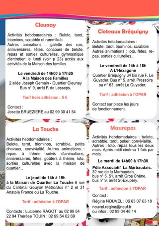 Maurepas 
Activités hebdomadaires : belote, 
scrabble, tarot, poker, convivialité. 
Autres : loto, repas tous les deux 
mois. Après-midi cinéma 1 fois par 
mois. 
Le mardi de 1 4h00 à 1 7h30 
Pôle Associatif La Marbaudais. 
32 rue de la Marbaudais, 
bus n° 5, 51 , arrêt Gros Chêne, 
bus n° 9, arrêt St-Exupéry. 
Tarif : adhésion à l'OPAR 
Contact : 
Régine NOUVEL : 06 63 07 63 1 8 
nouvel. regine@neuf. fr 
ou infos : 02 99 04 46 1 4 
Cleunay 
Activités hebdomadaires : Belote, tarot, 
triominos, scrabble et rummikub. 
Autres animations : galette des rois, 
anniversaires, fêtes, concours de belote, 
repas et sorties culturelles, gymnastique 
d'entretien le lundi (voir p 23) accès aux 
activités de la Maison des familles. 
Le vendredi de 1 4h00 à 1 7h30 
A la Maison des Familles 
2 allée Joseph Gemain - Quartier Cleunay 
Bus n° 9, arrêt F. de Lesseps. 
Tarif hors adhésion : 5 € 
Contact : 
Josette BRUEZIERE au 02 99 30 41 54 
La Touche 
Activités hebdomadaires : 
Belote, tarot, triominos, scrabble, petits 
chevaux, convivialité. Autres animations : 
repas à thème suivis d'animations, 
anniversaires, fêtes, goûters à thème, loto, 
sorties culturelles avec la maison de 
quartier. . . 
Le jeudi de 1 4h à 1 8h 
à la Maison de Quartier La Touche 6 rue 
du Cardinal Gouyon Métro/Bus n° 2 et 31 
Anatole France ou La Touche. 
Tarif : adhésion à l'OPAR 
Contacts : Lucienne RAGOT au 02 99 54 
22 94 Thérèse TOUIN : 02 99 54 02 69 
Cloteaux Bréquigny 
Activités hebdomadaires : 
Belote, tarot, triominos, scrabble 
Autres animations : loto, fêtes, re-pas, 
sorties culturelles. . . 
Le vendredi de 1 4h à 1 8h 
A L'Hexagone 
Quartier Bréquigny 34 bis rue F. Le 
Guyader. Bus n° 5, arrêt Pressoirs 
ou n° 63, arrêt Le Guyader. 
Tarif : adhésion à l'OPAR 
Contact sur place les jours 
de fonctionnement. 
29 
 