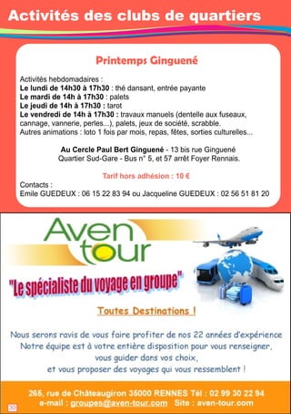 Activités des clubs de quartiers 
Printemps Ginguené 
Activités hebdomadaires : 
Le lundi de 1 4h30 à 1 7h30 : thé dansant, entrée payante 
Le mardi de 1 4h à 1 7h30 : palets 
Le jeudi de 1 4h à 1 7h30 : tarot 
Le vendredi de 1 4h à 1 7h30 : travaux manuels (dentelle aux fuseaux, 
cannage, vannerie, perles. . . ), palets, jeux de société, scrabble. 
Autres animations : loto 1 fois par mois, repas, fêtes, sorties culturelles. . . 
Au Cercle Paul Bert Ginguené - 1 3 bis rue Ginguené 
Quartier Sud-Gare - Bus n° 5, et 57 arrêt Foyer Rennais. 
Tarif hors adhésion : 1 0 € 
Contacts : 
Emile GUEDEUX : 06 1 5 22 83 94 ou Jacqueline GUEDEUX : 02 56 51 81 20 
2830 
 