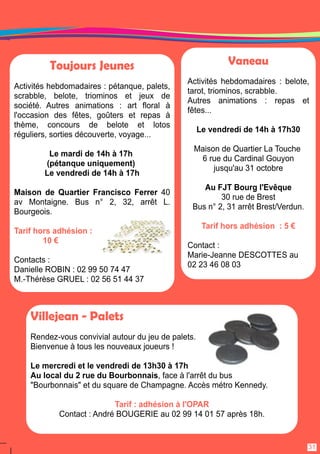 Toujours Jeunes 
Activités hebdomadaires : pétanque, palets, 
scrabble, belote, triominos et jeux de 
société. Autres animations : art floral à 
l'occasion des fêtes, goûters et repas à 
thème, concours de belote et lotos 
réguliers, sorties découverte, voyage. . . 
Le mardi de 1 4h à 1 7h 
(pétanque uniquement) 
Le vendredi de 1 4h à 1 7h 
Maison de Quartier Francisco Ferrer 40 
av Montaigne. Bus n° 2, 32, arrêt L. 
Bourgeois. 
Tarif hors adhésion : 
1 0 € 
Contacts : 
Danielle ROBIN : 02 99 50 74 47 
M. -Thérèse GRUEL : 02 56 51 44 37 
Vaneau 
Activités hebdomadaires : belote, 
tarot, triominos, scrabble. 
Autres animations : repas et 
fêtes. . . 
Le vendredi de 1 4h à 1 7h30 
Maison de Quartier La Touche 
6 rue du Cardinal Gouyon 
jusqu'au 31 octobre 
Au FJT Bourg l'Evêque 
30 rue de Brest 
Bus n° 2, 31 arrêt Brest/Verdun. 
Tarif hors adhésion : 5 € 
Contact : 
Marie-Jeanne DESCOTTES au 
02 23 46 08 03 
31 
Villejean - Palets 
Rendez-vous convivial autour du jeu de palets. 
Bienvenue à tous les nouveaux joueurs ! 
Le mercredi et le vendredi de 1 3h30 à 1 7h 
Au local du 2 rue du Bourbonnais, face à l'arrêt du bus 
"Bourbonnais" et du square de Champagne. Accès métro Kennedy. 
Tarif : adhésion à l'OPAR 
Contact : André BOUGERIE au 02 99 1 4 01 57 après 1 8h. 
 