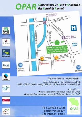 OPAR des Retraités Rennais 
Observatoire et Pôle d'Animation 
62 rue de Dinan - 35000 RENNES 
Accueil du public : du lundi au vendredi 
9h30 - 12h30 (10h le lundi) / 1 3h30 - 16h30 - Fermé vendredi A.M. 
Tél : 02 99 54 22 23 
opar@wanadoo.fr 
Site internet : opar.fr 
Accès piéton : 
ruelle aux chevaux depuis la rue de Dinan 
square Tannou depuis la rue St Malo, au niveau du n° 47. 
