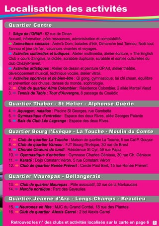 QQuu aarrtt ii eerr CCeenn tt rree 
1 . Siège de l'OPAR : 62 rue de Dinan 
Accueil, information, pôle ressources, administration et comptabilité. 
Animations sociales : Anim'à Dom, balades d'été, Dimanche tout Tannou, Noël tout 
Tannou et jour de l'an, vacances vivantes et voyages. 
Activités culturelles et ludiques : Atelier multimédia, atelier écriture, « The English 
Club » cours d'anglais, la dictée, scrabble duplicate, scrabble et sorties culturelles du 
club Chézy/Prévert. 
Activités artistiques : Atelier de dessin et peinture OP'Art, atelier théâtre, 
développement musical, technique vocale, atelier vitrail. 
Activités sportives et de bien-être : Qi gong, gymnastique, taï chi chuan, équilibre 
et prévention des chutes, danses du monde, sophrologie. 
2. Club de quartierAlma Colombier : Résidence Colombier, 2 allée Marcel Viaud 
3. Tennis de Table : Tour d'Auvergne, 8 passage du Couëdic 
QQuu aarrtt ii eerr TThh aabboorr -- SStt HHééll ii eerr -- AAll pphh oonn ssee GGuu éérrii nn 
4. Aquagym, natation : Piscine St Georges, rue Gambetta 
5. Gymnastique d'entretien : Espace des deux Rives, allée Georges Palante 
6. Bals du Club Léo Lagrange : Espace des deux Rives 
QQuuaarrtt iieerr BBoouurrgg ll ''EEvvêêqquuee -- LLaa TToouucchhee -- MMoouull ii nn dduu CCoommttee 
7. Club de quartier La Touche : Maison de quartier La Touche, 6 rue Cal P. Gouyon 
8. Club de quartierVaneau : FJT Bourg l'Evêque, 30 rue de Brest 
9. Chorale Choeurs du lundi : Résidence St Cyr, 59 rue Papu 
1 0. Gymnastique d'entretien : Gymnase Charles Géniaux, 30 rue Ch. Géniaux 
1 1 . Karaté : Dojo Constant Véron, 5 rue Constant Véron 
1 2. Club de quartier Renée Prévert : Cercle Paul Bert, 1 5 rue Renée Prévert 
QQuu aarrtt ii eerr MMaauu rreeppaass -- BBeell ll aann gg eerraaii ss 
1 3. Club de quartierMaurepas : Pôle associatif, 32 rue de la Marbaudais 
1 4. Marche nordique : Parc des Gayeulles 
QQuu aarrtt ii eerr JJ eeaann nn ee dd ''AArrcc -- LLoonn gg ss--CChh aammppss -- BBeeaauu ll ii eeuu 
1 5. Neurones en fête : MJC du Grand Cordel, 1 8 rue des Plantes 
1 6. Club de quartier Alexis Carrel : 2 bd Alexis Carrel 
Retrouvez les n° des clubs et activités localisés sur la carte en page 6 
5 
Localisation des activités 
 