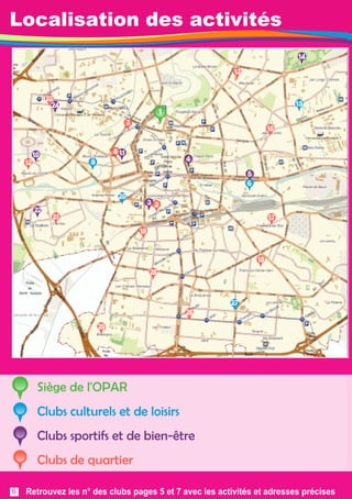 Localisation des activités 
1 
27 
14 
20 
9 
24 
10 
23 
4 
5 
3 
22 
6 
11 
13 
21 
28 
26 
29 
18 
17 
19 
2 
7 
8 
1 5 
16 
Siège de l'OPAR 
Clubs culturels et de loisirs 
Clubs sportifs et de bien-être 
Clubs de quartier 
12 
Retrouvez les n° des clubs pages 5 et 7 avec les activités et adresses précises 
6 
 