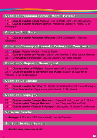 QQuu aarrtt ii eerr FFrraann ccii ssccoo--FFeerrrreerr -- VVeerrnn -- PPootteerrii ee 
1 7. Club de quartier Bonne Humeur : FJT La Motte Baril, 3 av. Mgr Mouëzy 
1 8. Club de quartier Toujours Jeunes : Maison de Quartier F. Ferrer, 40 av 
Montaigne 
QQuu aarrtt ii eerr SSuu dd GGaarree 
1 9. Club de quartier Printemps Ginguené : CPB Guinguené, 1 3 bis rue 
Ginguené 
QQuu aarrtt ii eerr CCll eeuu nn aayy -- AArrsseenn aall -- RReedd oonn -- LLaa CCoouu rrrroouu zzee 
20. Bridge : Maison Héloïse, 1 3 rue de Redon 
21 . Club de quartier de Cleunay : Maison des Familles, 2 allée Joseph Gemain 
22. Gymnastique d'entretien : MJC de Cleunay, rue André Trasbot 
QQuu aarrtt ii eerr VVii ll ll eejj eeaann -- BBeeaauu rreegg aarrdd 
23. Club de palets de Villejean : Espace associatif, 2 rue du Bourbonnais 
24. Cours d'équilibre et prévention des chutes : Maison de Quartier de 
Villejean, 2 rue de Bourgogne 
QQuu aarrtt ii eerr LLee BBll oossnn ee 
26. Club de quartier Carrefour 18 : Centre Social Carrefour 1 8, 7 rue d'Espagne 
27. Club Tarot Amitié : Espace associatif Volclair, 81 Bd Volclair 
QQuu aarrtt ii eerr BBrrééqq uu ii gg nn yy 
28. Club de quartier Champs Manceaux : Espace Social, 1 rue L. et R. Moine 
28. Club de palets Champs Manceaux : Local 55 square Charles Dullin 
29. Club de quartier Cloteaux Bréquigny : L'Hexagone, 34 bis rue F. Le Guyader 
VVeerrnn --ssuu rr--SSeeii cchh ee 
Aquagym à l'Espace O'Fitness, route du Bois de Soeuvres 
SSuu rr ttoouu tt ll ee dd ééppaarrtteemmeenn tt 
Randonnées pédestres et vélo 
7 
 